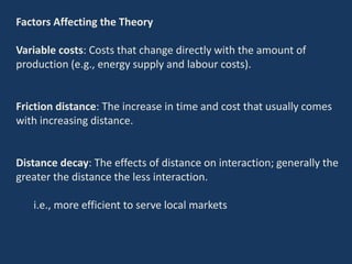 Factors Affecting the Theory
Variable costs: Costs that change directly with the amount of
production (e.g., energy supply and labour costs).
Friction distance: The increase in time and cost that usually comes
with increasing distance.
Distance decay: The effects of distance on interaction; generally the
greater the distance the less interaction.
i.e., more efficient to serve local markets
 