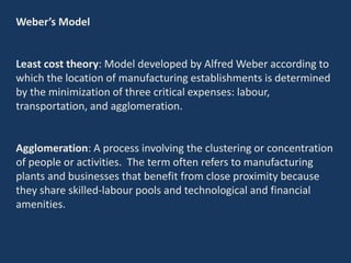 Weber’s Model
Least cost theory: Model developed by Alfred Weber according to
which the location of manufacturing establishments is determined
by the minimization of three critical expenses: labour,
transportation, and agglomeration.
Agglomeration: A process involving the clustering or concentration
of people or activities. The term often refers to manufacturing
plants and businesses that benefit from close proximity because
they share skilled-labour pools and technological and financial
amenities.
 