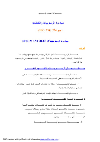 ‫ﺑﺴـــــــــــﻢ اﷲ اﻟﺮﺣﻤــــﻦ اﻟﺮﺣــــــــــﯿﻢ‬

‫ﻤﺒﺎﺩﻯﺀ ﺍﻟﺭﺴﻭﺒﻴﺎﺕ ﻭﺍﻟﻁﺒﻘﺎﺕ‬
‫) ﺠﻴﻭ 432( )432 ‪(GEO‬‬

‫ﻤﺒﺎﺩﻯﺀ ﺍﻟﺭﺴﻭﺒﻴﺎﺕ‪SEDIMENTOLOGY‬‬
‫ﺘﻌﺭﻴﻑ:‬
‫ﻋـــــﻠﻡ ﺍﻟﺭﺴﻭﺒﻴــــــﺎﺕ / ﻫﻭ ﺍﻟﻌﻠﻡ ﺍﻟﺫﻱ ﻴﻬﺘﻡ ﺒﺩﺭﺍﺴﺔ ﺠﻤﻴﻊ ﺍﻨﻭﺍﻉ ﺍﻟﺭﻭﺍﺴﺏ ﺫﺍﺕ‬
‫ﺍﻟﻨﺸﺄﺓ ﺍﻟﻔﺘﺎﺘﻴﺔ ﻭﺍﻟﻜﻴﻤﻴﺎﺌﻴﺔ ﻭﺍﻟﺤﻴﻭﻴﺔ . ﻭﺘﺸﻤل ﺩﺭﺍﺴﺔ ﺍﻟﻨﺸﺄﺓ ﻭﺍﻟﺘﻜﻭﻴﻥ ﻭﺍﻟﺒﻴﺌﺎﺕ ﻭﺍﻟﻅﺭﻭﻑ ﺍﻟﺘﻲ ﺘﻜﻭﻨﺕ ﺘﺤﺘﻬﺎ‬
‫ﻫﺫﻩ ﺍﻟﺭﻭﺍﺴﺏ ..‬

‫ﻋــﻼﻗــﺔ ﻋــﻠﻡ ﺍﻟﺭﺴـــﻭﺒﻴــﺎﺕ ﺒﺎﻟﻌﻠـــﻭﻡ ﺍﻻﺨـــﺭﻯ :‬
‫ ﻋـــﻠﻡ ﺍﻻﺤﻴـــــــــﺎﺀ / ﻭﻴﺴـﺘــــﻔﺎﺩ ﻤﻨﻪ ﺒﺘﻁﺒﻴـــــﻘﻪ ﻋﻠﻰ‬‫ﺍﻷﺤــﺎﻓﻴﺭ ﺍﻟﻤﻭﺠــــــﻭﺩﺓ ﻓﻲ ﺍﻟﺭﻭﺍﺴــﺏ ﺍﻟﻘﺩﻴـــﻤﺔ ..‬
‫ ﻋـــﻠﻡ ﺍﻟﻔﻴﺯﻴــــــﺎﺀ / ﻭﻴﺴﺘﻔﺎﺩ ﻤﻨﻪ ﻋﻨﺩ ﺩﺭﺍﺴﺔ ﺍﻟﺼﺨﻭﺭ ﺘﺤﺕ ﺍﻟﻤﺠﻬﺭ ﻭﺃﻴﻀﺎ ﺩﺭﺍﺴﺔ‬‫ﺨﺼﺎﺌﺹ ﺍﻟﻤﺴﺎﻤﻴﺔ ﻭﺍﻟﻨﺸﺄﺓ ﺍﻟﻤﺎﺒﻌﺩﻴﺔ..‬
‫- ﻋــــﻠﻡ ﺍﻟﻜﻴﻤـــــﻴﺎﺀ / ﺒﺘﻁﺒﻴﻕ ﺍﻟﻜﻴﻤﻴﺎﺀ ﺍﻟﺠﻴﻭﻟﻭﺠﻴﺔ ﻓﻲ ﺩﺭﺍﺴﺔ ﺍﻟﺘﺤﻠﻴل ﺍﻟﺒﻴﺌﻲ ..‬

‫ﻓﻭﺍﺌــــﺩ ﺩﺭﺍﺴــﺔ ﺍﻟﻁﺒﻘـــــﺎﺕ ﺍﻟﺤﻴــــﻭﻴﺔ :‬
‫1-ﻋــــﻠﻡ ﺍﻟﻁﺒـــﻘﺎﺕ ﻴﻌﺘــﻤﺩ ﻋﻠﻰ ﺘﻌــﺭﻴﻑ ﺍﻟﻨﻁـــﺎﻗﺎﺕ ﺍﻟﻁﺒﻘــﻴﺔ ﺍﻟﺤﻴﻭﻴﺔ‬
‫ﻭﻋـــﻠﻰ ﺩﺭﺍﺴــــﺔ ﻋﻼﻗﺘـــﻬﺎ ﺒﺎﻟﻭﺤـﺩﺍﺕ ﺍﻟﻁﺒﻘﻴﺔ ﺍﻟﺼﺨﺭﻴﺔ ، ﻭﺒﺎﻟﺘﺎﻟﻲ ﺘﺼـــﺒﺢ‬
‫ﺩﺭﺍﺴــــﺔ ﺍﻟﻁﺒﻘـــــﺎﺕ ﺍﻟﺤﻴــــﻭﻴﺔ ﻀـــــﺭﻭﺭﻴﺔ ﻟﻠﺘﺤﻠــــــﻴل‬
‫ﺍﻟﺭﺴــــــﻭﺒﻲ ﻭﺍﻟﺠﻴـــــــﻭﻟﻭﺠﻲ .‬
‫2- ﻤﻌــــــﺭﻓﺔ ﻋـــــﻠﻡ ﺍﻟﺒــــــﻴﺌﺔ ﺍﻟﻘــﺩﻴﻤــــﺔ .‬

‫‪PDF created with pdfFactory trial version www.pdffactory.com‬‬

 