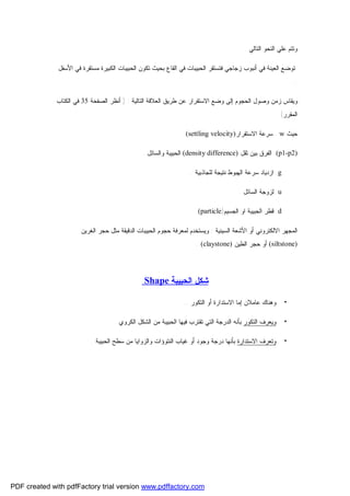 ‫ﻭﺘﺘﻡ ﻋﻠﻲ ﺍﻟﻨﺤﻭ ﺍﻟﺘﺎﻟﻲ :‬
‫ﺘﻭﻀﻊ ﺍﻟﻌﻴﻨﺔ ﻓﻲ ﺃﻨﺒﻭﺏ ﺯﺠﺎﺠﻲ ﻓﺘﺴﺘﻘﺭ ﺍﻟﺤﺒﻴﺒﺎﺕ ﻓﻲ ﺍﻟﻘﺎﻉ ﺒﺤﻴﺙ ﺘﻜﻭﻥ ﺍﻟﺤﺒﻴﺒﺎﺕ ﺍﻟﻜﺒﻴﺭﺓ ﻤﺴﺘﻘﺭﺓ ﻓﻲ ﺍﻷﺴﻔل‬
‫..‬
‫ﻭﻴﻘﺎﺱ ﺯﻤﻥ ﻭﺼﻭل ﺍﻟﺤﺠﻭﻡ ﺇﻟﻰ ﻭﻀﻊ ﺍﻻﺴﺘﻘﺭﺍﺭ ﻋﻥ ﻁﺭﻴﻕ ﺍﻟﻌﻼﻗﺔ ﺍﻟﺘﺎﻟﻴﺔ : ) ﺃﻨﻅﺭ ﺍﻟﺼﻔﺤﺔ 53 ﻓﻲ ﺍﻟﻜﺘﺎﺏ‬
‫ﺍﻟﻤﻘﺭﺭ(‬
‫ﺤﻴﺙ ‪ . w‬ﺴﺭﻋﺔ ﺍﻻﺴﺘﻘﺭﺍﺭ)‪(settling velocity‬‬
‫)2‪ .(p1-p‬ﺍﻟﻔﺭﻕ ﺒﻴﻥ ﺜﻘل )‪ (density difference‬ﺍﻟﺤﺒﻴﺒﺔ ﻭﺍﻟﺴﺎﺌل .‬
‫‪ .g‬ﺍﺯﺩﻴﺎﺩ ﺴﺭﻋﺔ ﺍﻟﻬﺒﻭﻁ ﻨﺘﻴﺠﺔ ﻟﻠﺠﺎﺫﺒﻴﺔ .‬
‫‪ .u‬ﻟﺯﻭﺠﺔ ﺍﻟﺴﺎﺌل .‬
‫‪ .d‬ﻗﻁﺭ ﺍﻟﺤﺒﻴﺒﺔ ﺍﻭ ﺍﻟﺠﺴﻴﻡ)‪.(particle‬‬
‫ﺍﻟﻤﺠﻬﺭ ﺍﻻﻟﻜﺘﺭﻭﻨﻲ ﺃﻭ ﺍﻷﺸﻌﺔ ﺍﻟﺴﻴﻨﻴﺔ : ﻭﻴﺴﺘﺨﺩﻡ ﻟﻤﻌﺭﻓﺔ ﺤﺠﻭﻡ ﺍﻟﺤﺒﻴﺒﺎﺕ ﺍﻟﺩﻗﻴﻘﺔ ﻤﺜل ﺤﺠﺭ ﺍﻟﻐﺭﻴﻥ‬
‫)‪ (siltstone‬ﺃﻭ ﺤﺠﺭ ﺍﻟﻁﻴﻥ )‪. (claystone‬‬

‫ﺸﻜل ﺍﻟﺤﺒﻴﺒﺔ ‪Shape‬‬
‫•‬

‫ﻭﻫﻨﺎﻙ ﻋﺎﻤﻼﻥ ﺇﻤﺎ ﺍﻻﺴﺘﺩﺍﺭﺓ ﺃﻭ ﺍﻟﺘﻜﻭﺭ ..‬

‫•‬

‫ﻭﻴﻌﺭﻑ ﺍﻟﺘﻜﻭﺭ ﺒﺄﻨﻪ ﺍﻟﺩﺭﺠﺔ ﺍﻟﺘﻲ ﺘﻘﺘﺭﺏ ﻓﻴﻬﺎ ﺍﻟﺤﺒﻴﺒﺔ ﻤﻥ ﺍﻟﺸﻜل ﺍﻟﻜﺭﻭﻱ .‬

‫•‬

‫ﻭﺘﻌﺭﻑ ﺍﻻﺴﺘﺩﺍﺭﺓ ﺒﺄﻨﻬﺎ ﺩﺭﺠﺔ ﻭﺠﻭﺩ ﺃﻭ ﻏﻴﺎﺏ ﺍﻟﻨﺘﻭﺅﺍﺕ ﻭﺍﻟﺯﻭﺍﻴﺎ ﻤﻥ ﺴﻁﺢ ﺍﻟﺤﺒﻴﺒﺔ .‬

‫‪PDF created with pdfFactory trial version www.pdffactory.com‬‬

 
