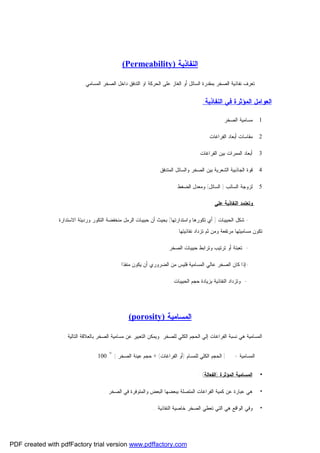 ‫ﺍﻟﻨﻔﺎﺫﻴﺔ )‪(Permeability‬‬
‫ﺘﻌﺭﻑ ﻨﻔﺎﺫﻴﺔ ﺍﻟﺼﺨﺭ ﺒﻤﻘﺩﺭﺓ ﺍﻟﺴﺎﺌل ﺃﻭ ﺍﻟﻐﺎﺯ ﻋﻠﻰ ﺍﻟﺤﺭﻜﺔ ﺍﻭ ﺍﻟﺘﺩﻓﻕ ﺩﺍﺨل ﺍﻟﺼﺨﺭ ﺍﻟﻤﺴﺎﻤﻲ .‬

‫ﺍﻟﻌﻭﺍﻤل ﺍﻟﻤﺅﺜﺭﺓ ﻓﻲ ﺍﻟﻨﻔﺎﺫﻴﺔ:‬
‫1. ﻤﺴﺎﻤﻴﺔ ﺍﻟﺼﺨﺭ .‬
‫2. ﻤﻘﺎﺴﺎﺕ ﺃﺒﻌﺎﺩ ﺍﻟﻔﺭﺍﻏﺎﺕ .‬
‫3. ﺃﺒﻌﺎﺩ ﺍﻟﻤﻤﺭﺍﺕ ﺒﻴﻥ ﺍﻟﻔﺭﺍﻏﺎﺕ .‬
‫4. ﻗﻭﺓ ﺍﻟﺠﺎﺫﺒﻴﺔ ﺍﻟﺸﻌﺭﻴﺔ ﺒﻴﻥ ﺍﻟﺼﺨﺭ ﻭﺍﻟﺴﺎﺌل ﺍﻟﻤﺘﺩﻓﻕ .‬
‫5. ﻟﺯﻭﺠﺔ ﺍﻟﺴﺎﺌﺏ ) ﺍﻟﺴﺎﺌل( ﻭﻤﻌﺩل ﺍﻟﻀﻐﻁ .‬
‫ﻭﺘﻌﺘﻤﺩ ﺍﻟﻨﻔﺎﺫﻴﺔ ﻋﻠﻰ :‬
‫ ﺸﻜل ﺍﻟﺤﺒﻴﺒﺎﺕ ) ﺃﻱ ﺘﻜﻭﺭﻫﺎ ﻭﺍﺴﺘﺩﺍﺭﺘﻬﺎ( ﺒﺤﻴﺙ ﺃﻥ ﺤﺒﻴﺒﺎﺕ ﺍﻟﺭﻤل ﻤﻨﺨﻔﻀﺔ ﺍﻟﺘﻜﻭﺭ ﻭﺭﺩﻴﺌﺔ ﺍﻻﺴﺘﺩﺍﺭﺓ‬‫ﺘﻜﻭﻥ ﻤﺴﺎﻤﻴﺘﻬﺎ ﻤﺭﺘﻔﻌﺔ ﻭﻤﻥ ﺜﻡ ﺘﺯﺩﺍﺩ ﻨﻔﺎﺫﻴﺘﻬﺎ .‬
‫ ﺘﻌﺒﺌﺔ ﺃﻭ ﺘﺭﺘﻴﺏ ﻭﺘﺭﺍﺒﻁ ﺤﺒﻴﺒﺎﺕ ﺍﻟﺼﺨﺭ .‬‫ﺇﺫﺍ ﻜﺎﻥ ﺍﻟﺼﺨﺭ ﻋﺎﻟﻲ ﺍﻟﻤﺴﺎﻤﻴﺔ ﻓﻠﻴﺱ ﻤﻥ ﺍﻟﻀﺭﻭﺭﻱ ﺃﻥ ﻴﻜﻭﻥ ﻤﻨﻔﺫﺍ .‬‫- ﻭﺘﺯﺩﺍﺩ ﺍﻟﻨﻔﺎﺫﻴﺔ ﺒﺯﻴﺎﺩﺓ ﺤﺠﻡ ﺍﻟﺤﺒﻴﺒﺎﺕ .‬

‫ﺍﻟﻤﺴﺎﻤﻴﺔ )‪(porosity‬‬
‫ﺍﻟﻤﺴﺎﻤﻴﺔ ﻫﻲ ﻨﺴﺒﺔ ﺍﻟﻔﺭﺍﻏﺎﺕ ﺇﻟﻲ ﺍﻟﺤﺠﻡ ﺍﻟﻜﻠﻲ ﻟﻠﺼﺨﺭ .ﻭﻴﻤﻜﻥ ﺍﻟﺘﻌﺒﻴﺭ ﻋﻥ ﻤﺴﺎﻤﻴﺔ ﺍﻟﺼﺨﺭ ﺒﺎﻟﻌﻼﻗﺔ ﺍﻟﺘﺎﻟﻴﺔ :‬
‫ﺍﻟﻤﺴﺎﻤﻴﺔ =‬

‫] ﺍﻟﺤﺠﻡ ﺍﻟﻜﻠﻲ ﻟﻠﻤﺴﺎﻡ )ﺃﻭ ﺍﻟﻔﺭﺍﻏﺎﺕ( ÷ ﺤﺠﻡ ﻋﻴﻨﺔ ﺍﻟﺼﺨﺭ [ * 001‬

‫•‬

‫ﺍﻟﻤﺴﺎﻤﻴﺔ ﺍﻟﻤﺅﺜﺭﺓ )ﺍﻟﻔﻌﺎﻟﺔ( :‬

‫•‬

‫ﻫﻲ ﻋﺒﺎﺭﺓ ﻋﻥ ﻜﻤﻴﺔ ﺍﻟﻔﺭﺍﻏﺎﺕ ﺍﻟﻤﺘﺼﻠﺔ ﺒﺒﻌﻀﻬﺎ ﺍﻟﺒﻌﺽ ﻭﺍﻟﻤﺘﻭﻓﺭﺓ ﻓﻲ ﺍﻟﺼﺨﺭ .‬

‫•‬

‫ﻭﻓﻲ ﺍﻟﻭﺍﻗﻊ ﻫﻲ ﺍﻟﺘﻲ ﺘﻌﻁﻲ ﺍﻟﺼﺨﺭ ﺨﺎﺼﻴﺔ ﺍﻟﻨﻔﺎﺫﻴﺔ ..‬

‫‪PDF created with pdfFactory trial version www.pdffactory.com‬‬

 