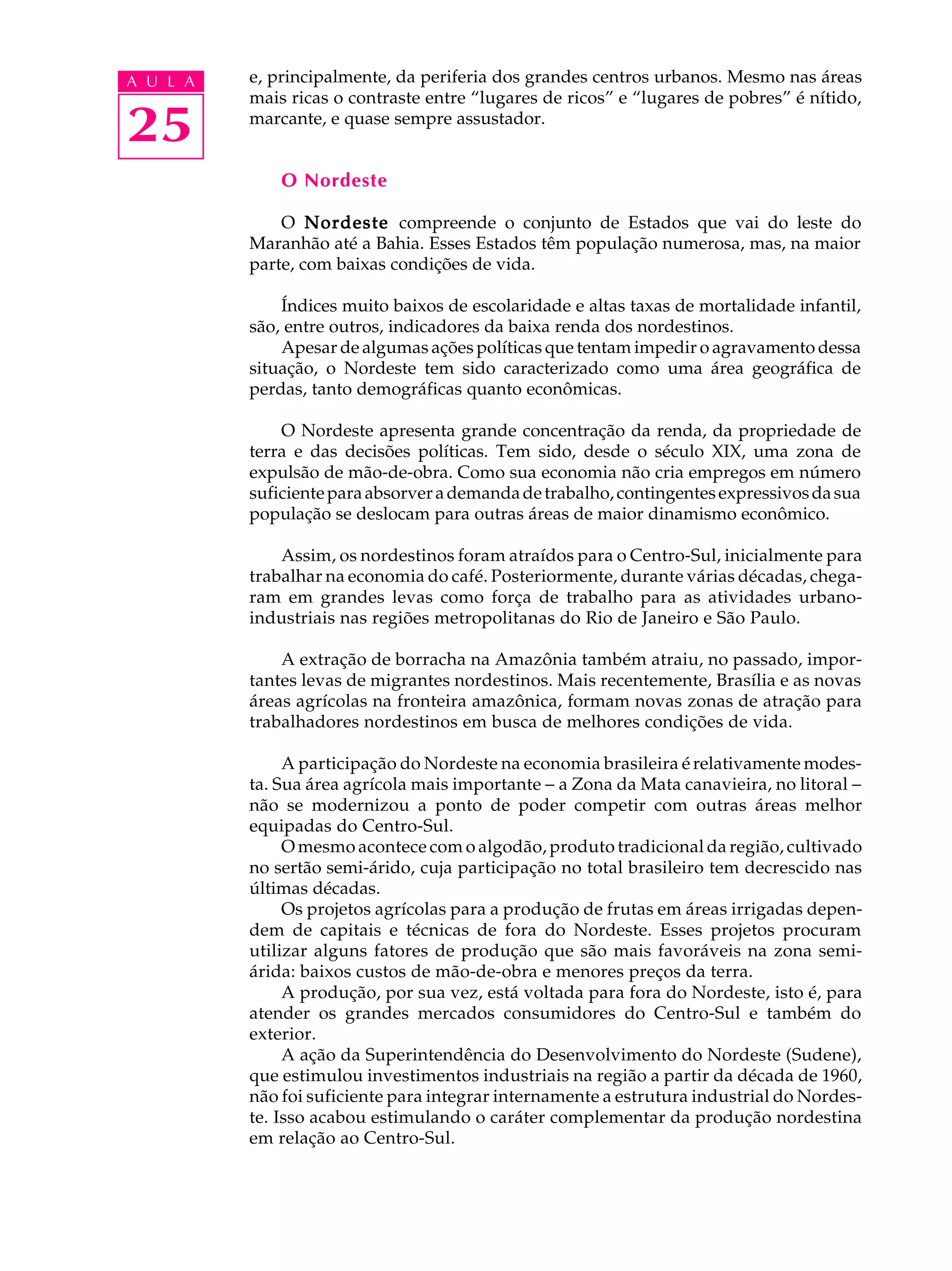 A U L A   e, principalmente, da periferia dos grandes centros urbanos. Mesmo nas áreas
          mais ricas o contraste entre “lugares de ricos” e “lugares de pobres” é nítido,

25        marcante, e quase sempre assustador.


              O Nordeste

              O Nordeste compreende o conjunto de Estados que vai do leste do
          Maranhão até a Bahia. Esses Estados têm população numerosa, mas, na maior
          parte, com baixas condições de vida.

              Índices muito baixos de escolaridade e altas taxas de mortalidade infantil,
          são, entre outros, indicadores da baixa renda dos nordestinos.
              Apesar de algumas ações políticas que tentam impedir o agravamento dessa
          situação, o Nordeste tem sido caracterizado como uma área geográfica de
          perdas, tanto demográficas quanto econômicas.

              O Nordeste apresenta grande concentração da renda, da propriedade de
          terra e das decisões políticas. Tem sido, desde o século XIX, uma zona de
          expulsão de mão-de-obra. Como sua economia não cria empregos em número
          suficiente para absorver a demanda de trabalho, contingentes expressivos da sua
          população se deslocam para outras áreas de maior dinamismo econômico.

              Assim, os nordestinos foram atraídos para o Centro-Sul, inicialmente para
          trabalhar na economia do café. Posteriormente, durante várias décadas, chega-
          ram em grandes levas como força de trabalho para as atividades urbano-
          industriais nas regiões metropolitanas do Rio de Janeiro e São Paulo.

              A extração de borracha na Amazônia também atraiu, no passado, impor-
          tantes levas de migrantes nordestinos. Mais recentemente, Brasília e as novas
          áreas agrícolas na fronteira amazônica, formam novas zonas de atração para
          trabalhadores nordestinos em busca de melhores condições de vida.

               A participação do Nordeste na economia brasileira é relativamente modes-
          ta. Sua área agrícola mais importante - a Zona da Mata canavieira, no litoral -
          não se modernizou a ponto de poder competir com outras áreas melhor
          equipadas do Centro-Sul.
               O mesmo acontece com o algodão, produto tradicional da região, cultivado
          no sertão semi-árido, cuja participação no total brasileiro tem decrescido nas
          últimas décadas.
               Os projetos agrícolas para a produção de frutas em áreas irrigadas depen-
          dem de capitais e técnicas de fora do Nordeste. Esses projetos procuram
          utilizar alguns fatores de produção que são mais favoráveis na zona semi-
          árida: baixos custos de mão-de-obra e menores preços da terra.
               A produção, por sua vez, está voltada para fora do Nordeste, isto é, para
          atender os grandes mercados consumidores do Centro-Sul e também do
          exterior.
               A ação da Superintendência do Desenvolvimento do Nordeste (Sudene),
          que estimulou investimentos industriais na região a partir da década de 1960,
          não foi suficiente para integrar internamente a estrutura industrial do Nordes-
          te. Isso acabou estimulando o caráter complementar da produção nordestina
          em relação ao Centro-Sul.
 