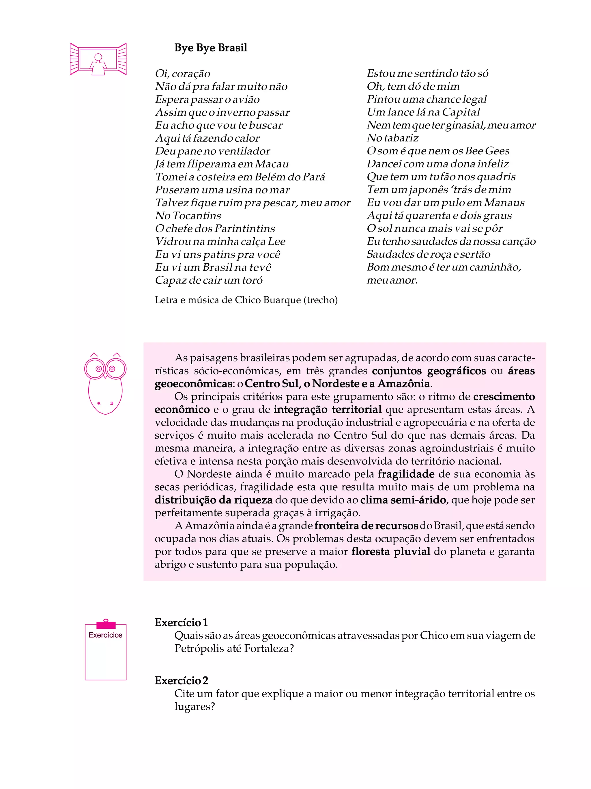 A U L A       Bye Bye Brasil


25        Oi, coração
          Não dá pra falar muito não
          Espera passar o avião
                                                      Estou me sentindo tão só
                                                      Oh, tem dó de mim
                                                      Pintou uma chance legal
          Assim que o inverno passar                  Um lance lá na Capital
          Eu acho que vou te buscar                   Nem tem que ter ginasial, meu amor
          Aqui tá fazendo calor                       No tabariz
          Deu pane no ventilador                      O som é que nem os Bee Gees
          Já tem fliperama em Macau                   Dancei com uma dona infeliz
          Tomei a costeira em Belém do Pará           Que tem um tufão nos quadris
          Puseram uma usina no mar                    Tem um japonês ‘trás de mim
          Talvez fique ruim pra pescar, meu amor      Eu vou dar um pulo em Manaus
          No Tocantins                                Aqui tá quarenta e dois graus
          O chefe dos Parintintins                    O sol nunca mais vai se pôr
          Vidrou na minha calça Lee                   Eu tenho saudades da nossa canção
          Eu vi uns patins pra você                   Saudades de roça e sertão
          Eu vi um Brasil na tevê                     Bom mesmo é ter um caminhão,
          Capaz de cair um toró                       meu amor.
          Letra e música de Chico Buarque (trecho)




               As paisagens brasileiras podem ser agrupadas, de acordo com suas caracte-
          rísticas sócio-econômicas, em três grandes conjuntos geográficos ou áreas
          geoeconômicas o Centro Sul, o Nordeste e a Amazônia
          geoeconômicas:                                 Amazônia.
               Os principais critérios para este grupamento são: o ritmo de crescimento
          econômico e o grau de integração territorial que apresentam estas áreas. A
          velocidade das mudanças na produção industrial e agropecuária e na oferta de
          serviços é muito mais acelerada no Centro Sul do que nas demais áreas. Da
          mesma maneira, a integração entre as diversas zonas agroindustriais é muito
          efetiva e intensa nesta porção mais desenvolvida do território nacional.
               O Nordeste ainda é muito marcado pela fragilidade de sua economia às
          secas periódicas, fragilidade esta que resulta muito mais de um problema na
          distribuição da riqueza do que devido ao clima semi-árido que hoje pode ser
                                                           semi-árido,
          perfeitamente superada graças à irrigação.
               A Amazônia ainda é a grande fronteira de recursos do Brasil, que está sendo
          ocupada nos dias atuais. Os problemas desta ocupação devem ser enfrentados
          por todos para que se preserve a maior floresta pluvial do planeta e garanta
          abrigo e sustento para sua população.




          Exercício 1
             Quais são as áreas geoeconômicas atravessadas por Chico em sua viagem de
             Petrópolis até Fortaleza?

          Exercício 2
             Cite um fator que explique a maior ou menor integração territorial entre os
             lugares?
 