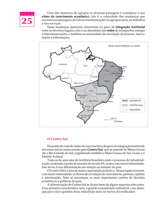 A U L A        Uma das maneiras de agrupar as diversas paisagens é considerar o seu
          ritmo de crescimento econômico isto é, a velocidade das mudanças que
                                   econômico,

25        ocorrem nas paisagens devido às transformações na agropecuária, na indústria
          e nos serviços.
               Essas mudanças aparecem claramente no grau de integração territorial
          entre os diversos lugares, isto é, na densidade das redes de transportes, energia
          e telecomunicações, e também na intensidade de circulação de pessoas, merca-
          dorias e informações.

                                                              ÁREAS GEOECONÔMICAS DO BRASIL




              O Centro-Sul

              Do ponto de vista do ritmo de crescimento e do grau de integração territorial,
          devemos iniciar nosso estudo pelo Centro-Sul que se estende de Minas Gerais
                                              Centro-Sul,
          até o Rio Grande do Sul, englobando também o Mato Grosso do Sul, Goiás e o
          Distrito Federal.
              Trata-se de uma área do território brasileiro onde o processo de industriali-
          zação, acelerado a partir de meados do século XX, se deu com maior intensidade.
          Isso levou à sua diferenciação em relação ao restante do país.
              O Centro-Sul é a área de maior capacidade produtiva. Nessa região ocorrem,
          com maior intensidade, os fluxos de circulação de mercadorias, pessoas, capitais
          e informações. Nela se encontram os mais importantes centros de decisões
          econômicas e políticas do país.
              A diferenciação do Centro-Sul se dá por meio de alguns aspectos relevantes.
          Uma primeira característica seria a grande concentração industrial, com desta-
          que para cinco grandes áreas industriais mais ou menos diversificadas:
 