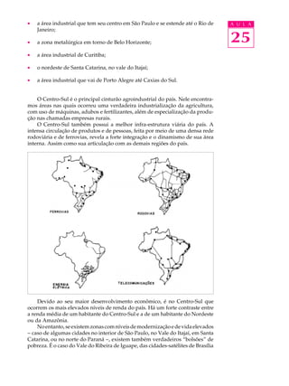 ·   a área industrial que tem seu centro em São Paulo e se estende até o Rio de     A U L A
    Janeiro;

·   a zona metalúrgica em torno de Belo Horizonte;                                  25
·   a área industrial de Curitiba;

·   o nordeste de Santa Catarina, no vale do Itajaí;

·   a área industrial que vai de Porto Alegre até Caxias do Sul.


    O Centro-Sul é o principal cinturão agroindustrial do país. Nele encontra-
mos áreas nas quais ocorreu uma verdadeira industrialização da agricultura,
com uso de máquinas, adubos e fertilizantes, além de especialização da produ-
ção nas chamadas empresas rurais.
    O Centro-Sul também possui a melhor infra-estrutura viária do país. A
intensa circulação de produtos e de pessoas, feita por meio de uma densa rede
rodoviária e de ferrovias, revela a forte integração e o dinamismo de sua área
interna. Assim como sua articulação com as demais regiões do país.




    Devido ao seu maior desenvolvimento econômico, é no Centro-Sul que
ocorrem os mais elevados níveis de renda do país. Há um forte contraste entre
a renda média de um habitante do Centro-Sul e a de um habitante do Nordeste
ou da Amazônia.
    No entanto, se existem zonas com níveis de modernização e de vida elevados
- caso de algumas cidades no interior de São Paulo, no Vale do Itajaí, em Santa
Catarina, ou no norte do Paraná -, existem também verdadeiros “bolsões” de
pobreza. É o caso do Vale do Ribeira de Iguape, das cidades-satélites de Brasília
 