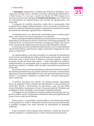 A Amazônia                                                                   A U L A

   A Amazônia compreende o território dos Estados de Rondônia, Acre,
Amazonas, Roraima, Pará e Amapá e Tocantins, entrando pelo Maranhão e            25
o Mato Grosso. É a área que, a partir da década de 1970, integra-se ao
mercado nacional como uma grande fronteira de recursos isto é, como área
                                                 recursos,
de fornecimento de matérias-primas que provêm da agropecuária e da
mineração.
   A ocupação do território amazônico ainda está se processando. Essa
ocupação busca integrar definitivamente a área à economia do Centro-Sul e
mesmo à economia internacional, graças aos grandes investimentos de capital
em projetos de mineração, agropecuários e industriais.

    A Amazônia passa a ser, deste modo, uma fronteira que vai sendo expan-
dida, e uma reserva de recursos que passa a ser utilizada.
    Entre as principais medidas adotadas para tornar possível essa integração,
destacamos a construção de rodovias, forma mais visível dessa integração. Até
a década de 50, a economia da Amazônia convergia para Belém, que atuava
como o grande pólo regional por meio de uma rede hidrográfica natural.
    A construção das rodovias Belém-Brasília, Brasília-Acre, Cuiabá-Santarém
e Porto Velho-Manaus penetraram a região, acelerando a integração da Ama-
zônia ao Centro-Sul.

    Os capitais públicos e privados investidos na construção de hidrelétricas
como Tucuruí, na instalação de núcleos de mineração como Carajás, e de pólos
industriais como a Zona Franca de Manaus, procuram integrar a região à
economia do país de forma mais efetiva - como fornecedora de produtos
semiprocessados ou processados para os grandes mercados consumidores
internos ou externos, e também como mercado consumidor dos produtos do
Centro-Sul.
    Os incentivos fiscais da Superintendência de Desenvolvimento da Amazô-
nia (Sudam) permitiram que as grandes empresas nacionais e transnacionais
adquirissem enormes propriedades de terra, cujo aproveitamento de recursos
naturais - os minérios, a madeira e a própria terra - tem provocado graves
danos ambientais.

    A fronteira amazônica tem atraído, nas últimas décadas, importantes
fluxos de migrantes. Duas correntes são identificadas: os que procedem do
Centro-Sul, devido à modernização da agricultura, e que vão para Mato
Grosso, Rondônia e mesmo para o Acre; e os que procedem do Nordeste, que
se dirigem ao Pará e Tocantins, e que formam a Amazônia Oriental.
    A ocupação da nova fronteira, em grande medida desordenada, provoca
graves conflitos sociais. Os diferentes contendores lutam principalmente pela
posse da terra e pelo uso da floresta.

    Pouco a pouco, vai ganhando a opinião pública o movimento que propõe
a necessidade de se ocupar a Amazônia de forma mais racional, preservando
o equilíbrio ecológico com ações eficientes de manutenção da qualidade
ambiental.

   O que se propõe é uma ocupação mais cuidadosa, visando um desenvol-
vimento equitativo e sustentável para a maior floresta pluvial do planeta.
 