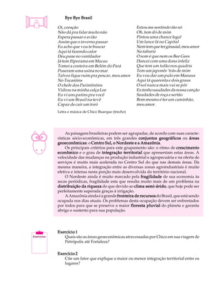 A U L A       Bye Bye Brasil


25        Oi, coração
          Não dá pra falar muito não
          Espera passar o avião
                                                      Estou me sentindo tão só
                                                      Oh, tem dó de mim
                                                      Pintou uma chance legal
          Assim que o inverno passar                  Um lance lá na Capital
          Eu acho que vou te buscar                   Nem tem que ter ginasial, meu amor
          Aqui tá fazendo calor                       No tabariz
          Deu pane no ventilador                      O som é que nem os Bee Gees
          Já tem fliperama em Macau                   Dancei com uma dona infeliz
          Tomei a costeira em Belém do Pará           Que tem um tufão nos quadris
          Puseram uma usina no mar                    Tem um japonês ‘trás de mim
          Talvez fique ruim pra pescar, meu amor      Eu vou dar um pulo em Manaus
          No Tocantins                                Aqui tá quarenta e dois graus
          O chefe dos Parintintins                    O sol nunca mais vai se pôr
          Vidrou na minha calça Lee                   Eu tenho saudades da nossa canção
          Eu vi uns patins pra você                   Saudades de roça e sertão
          Eu vi um Brasil na tevê                     Bom mesmo é ter um caminhão,
          Capaz de cair um toró                       meu amor.
          Letra e música de Chico Buarque (trecho)




               As paisagens brasileiras podem ser agrupadas, de acordo com suas caracte-
          rísticas sócio-econômicas, em três grandes conjuntos geográficos ou áreas
          geoeconômicas o Centro Sul, o Nordeste e a Amazônia
          geoeconômicas:                                 Amazônia.
               Os principais critérios para este grupamento são: o ritmo de crescimento
          econômico e o grau de integração territorial que apresentam estas áreas. A
          velocidade das mudanças na produção industrial e agropecuária e na oferta de
          serviços é muito mais acelerada no Centro Sul do que nas demais áreas. Da
          mesma maneira, a integração entre as diversas zonas agroindustriais é muito
          efetiva e intensa nesta porção mais desenvolvida do território nacional.
               O Nordeste ainda é muito marcado pela fragilidade de sua economia às
          secas periódicas, fragilidade esta que resulta muito mais de um problema na
          distribuição da riqueza do que devido ao clima semi-árido que hoje pode ser
                                                           semi-árido,
          perfeitamente superada graças à irrigação.
               A Amazônia ainda é a grande fronteira de recursos do Brasil, que está sendo
          ocupada nos dias atuais. Os problemas desta ocupação devem ser enfrentados
          por todos para que se preserve a maior floresta pluvial do planeta e garanta
          abrigo e sustento para sua população.




          Exercício 1
             Quais são as áreas geoeconômicas atravessadas por Chico em sua viagem de
             Petrópolis até Fortaleza?

          Exercício 2
             Cite um fator que explique a maior ou menor integração territorial entre os
             lugares?
 
