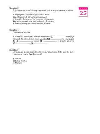 Exercício 3                                                                                            A U L A
   A que áreas geoeconômicas podemos atribuir as seguintes características:

   a)   migração da população para outras áreas                                                        25
   b)   predomínio da agricultura mecanizada
   c)   fronteira de recursos em expansão e integração
   d)   grande concentração na distribuição da riqueza
   e)   rede de transporte depende muito dos rios


Exercício 4
   Complete as lacunas:

   A Amazônia se encontra em um processo de (a) ........................ ao espaço
   nacional. Para isto, foram feitos grandes (b) ........................ na construção
   de (c) ............................., usinas (d) ............................. e grandes projetos
   (e) ............................. e (f) ............................. .


Exercício 5
   Identifique a que áreas geoeconômicas pertencem as cidades que são men-
   cionadas na canção Bye Bye Brasil .

   a) Macau
   b) Belém do Pará
   c) Manaus
 