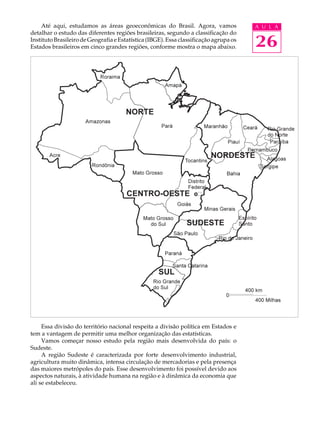 Até aqui, estudamos as áreas geoeconômicas do Brasil. Agora, vamos                 A U L A
detalhar o estudo das diferentes regiões brasileiras, segundo a classificação do
Instituto Brasileiro de Geografia e Estatística (IBGE). Essa classificação agrupa os
Estados brasileiros em cinco grandes regiões, conforme mostra o mapa abaixo.           26




     Essa divisão do território nacional respeita a divisão política em Estados e
tem a vantagem de permitir uma melhor organização das estatísticas.
     Vamos começar nosso estudo pela região mais desenvolvida do país: o
Sudeste.
     A região Sudeste é caracterizada por forte desenvolvimento industrial,
agricultura muito dinâmica, intensa circulação de mercadorias e pela presença
das maiores metrópoles do país. Esse desenvolvimento foi possível devido aos
aspectos naturais, à atividade humana na região e à dinâmica da economia que
ali se estabeleceu.
 