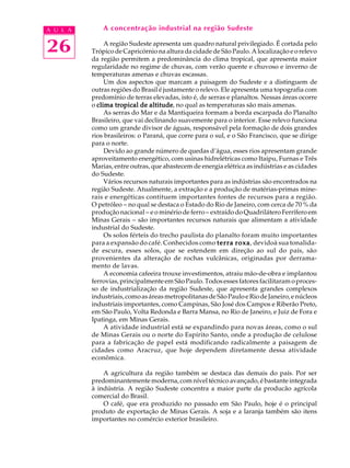 A U L A       A concentração industrial na região Sudeste


26             A região Sudeste apresenta um quadro natural privilegiado. É cortada pelo
          Trópico de Capricórnio na altura da cidade de São Paulo. A localização e o relevo
          da região permitem a predominância do clima tropical, que apresenta maior
          regularidade no regime de chuvas, com verão quente e chuvoso e inverno de
          temperaturas amenas e chuvas escassas.
               Um dos aspectos que marcam a paisagem do Sudeste e a distinguem de
          outras regiões do Brasil é justamente o relevo. Ele apresenta uma topografia com
          predomínio de terras elevadas, isto é, de serras e planaltos. Nessas áreas ocorre
          o clima tropical de altitude no qual as temperaturas são mais amenas.
                                altitude,
               As serras do Mar e da Mantiqueira formam a borda escarpada do Planalto
          Brasileiro, que vai declinando suavemente para o interior. Esse relevo funciona
          como um grande divisor de águas, responsável pela formação de dois grandes
          rios brasileiros: o Paraná, que corre para o sul, e o São Francisco, que se dirige
          para o norte.
               Devido ao grande número de quedas d’água, esses rios apresentam grande
          aproveitamento energético, com usinas hidrelétricas como Itaipu, Furnas e Três
          Marias, entre outras, que abastecem de energia elétrica as indústrias e as cidades
          do Sudeste.
               Vários recursos naturais importantes para as indústrias são encontrados na
          região Sudeste. Atualmente, a extração e a produção de matérias-primas mine-
          rais e energéticas contituem importantes fontes de recursos para a região.
          O petróleo - no qual se destaca o Estado do Rio de Janeiro, com cerca de 70 % da
          produção nacional - e o minério de ferro - extraído do Quadrilátero Ferrífero em
          Minas Gerais - são importantes recursos naturais que alimentam a atividade
          industrial do Sudeste.
               Os solos férteis do trecho paulista do planalto foram muito importantes
          para a expansão do café. Conhecidos como terra roxa devidoà sua tonalida-
                                                               roxa,
          de escura, esses solos, que se estendem em direção ao sul do país, são
          provenientes da alteração de rochas vulcânicas, originadas por derrama-
          mento de lavas.
               A economia cafeeira trouxe investimentos, atraiu mão-de-obra e implantou
          ferrovias, principalmente em São Paulo. Todos esses fatores facilitaram o proces-
          so de industrialização da região Sudeste, que apresenta grandes complexos
          industriais, como as áreas metropolitanas de São Paulo e Rio de Janeiro, e núcleos
          industriais importantes, como Campinas, São José dos Campos e Riberão Preto,
          em São Paulo, Volta Redonda e Barra Mansa, no Rio de Janeiro, e Juiz de Fora e
          Ipatinga, em Minas Gerais.
               A atividade industrial está se expandindo para novas áreas, como o sul
          de Minas Gerais ou o norte do Espírito Santo, onde a produção de celulose
          para a fabricação de papel está modificando radicalmente a paisagem de
          cidades como Aracruz, que hoje dependem diretamente dessa atividade
          econômica.

              A agricultura da região também se destaca das demais do país. Por ser
          predominantemente moderna, com nível técnico avançado, é bastante integrada
          à indústria. A região Sudeste concentra a maior parte da producão agrícola
          comercial do Brasil.
              O café, que era produzido no passado em São Paulo, hoje é o principal
          produto de exportação de Minas Gerais. A soja e a laranja também são itens
          importantes no comércio exterior brasileiro.
 