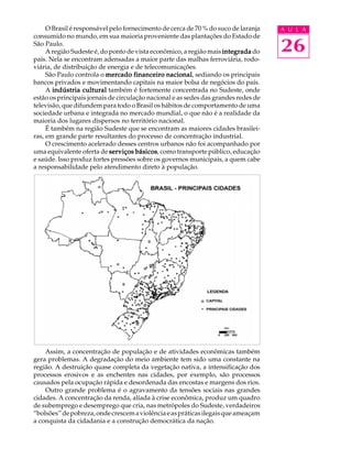 O Brasil é responsável pelo fornecimento de cerca de 70 % do suco de laranja    A U L A
consumido no mundo, em sua maioria proveniente das plantações do Estado de
São Paulo.
     A região Sudeste é, do ponto de vista econômico, a região mais integrada do     26
país. Nela se encontram adensadas a maior parte das malhas ferroviária, rodo-
viária, de distribuição de energia e de telecomunicações.
     São Paulo controla o mercado financeiro nacional sediando os principais
                                                nacional,
bancos privados e movimentando capitais na maior bolsa de negócios do país.
     A indústria cultural também é fortemente concentrada no Sudeste, onde
estão os principais jornais de circulação nacional e as sedes das grandes redes de
televisão, que difundem para todo o Brasil os hábitos de comportamento de uma
sociedade urbana e integrada no mercado mundial, o que não é a realidade da
maioria dos lugares dispersos no território nacional.
     É também na região Sudeste que se encontram as maiores cidades brasilei-
ras, em grande parte resultantes do processo de concentração industrial.
     O crescimento acelerado desses centros urbanos não foi acompanhado por
uma equivalente oferta de serviços básicos como transporte público, educação
                                      básicos,
e saúde. Isso produz fortes pressões sobre os governos municipais, a quem cabe
a responsabilidade pelo atendimento direto à população.




    Assim, a concentração de população e de atividades econômicas também
gera problemas. A degradação do meio ambiente tem sido uma constante na
região. A destruição quase completa da vegetação nativa, a intensificação dos
processos erosivos e as enchentes nas cidades, por exemplo, são processos
causados pela ocupação rápida e desordenada das encostas e margens dos rios.
    Outro grande problema é o agravamento da tensões sociais nas grandes
cidades. A concentração da renda, aliada à crise econômica, produz um quadro
de subemprego e desemprego que cria, nas metrópoles do Sudeste, verdadeiros
“bolsões” de pobreza, onde crescem a violência e as práticas ilegais que ameaçam
a conquista da cidadania e a construção democrática da nação.
 