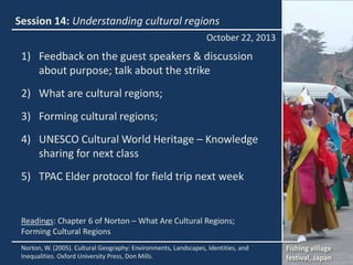 Session 14: Understanding cultural regions
October 22, 2013

1) Feedback on the guest speakers & discussion
about purpose; talk about the strike
2) What are cultural regions;
3) Forming cultural regions;
4) UNESCO Cultural World Heritage – Knowledge
sharing for next class
5) TPAC Elder protocol for field trip next week

Readings: Chapter 6 of Norton – What Are Cultural Regions;
Forming Cultural Regions
Norton, W. (2005). Cultural Geography: Environments, Landscapes, Identities, and
Inequalities. Oxford University Press, Don Mills.

Fishing village
festival, Japan

 