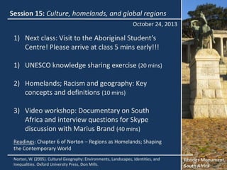 Session 15: Culture, homelands, and global regions
October 24, 2013

1) Next class: Visit to the Aboriginal Student’s
Centre! Please arrive at class 5 mins early!!!
1) UNESCO knowledge sharing exercise (20 mins)
2) Homelands; Racism and geography: Key
concepts and definitions (10 mins)
3) Video workshop: Documentary on South
Africa and interview questions for Skype
discussion with Marius Brand (40 mins)
Readings: Chapter 6 of Norton – Regions as Homelands; Shaping
the Contemporary World
Norton, W. (2005). Cultural Geography: Environments, Landscapes, Identities, and
Inequalities. Oxford University Press, Don Mills.

Rhodes Monument,
South Africa

 