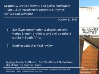 Session 17: Power, identity and global landscapes
– Part 1 & 2: Introductory concepts & themes;
Culture and prejudice
October 31, 2013

1) Live Skype presentation & discussion with
Marius Brand – professor and anti-apartheid
activist in South Africa
2) Handing back of critical review

Readings: Chapter 7 of Norton – One World Divided; The Mistaken
Idea of Race; The Reality of Racism
Norton, W. (2005). Cultural Geography: Environments, Landscapes, Identities, and
Inequalities. Oxford University Press, Don Mills.

Apartheid Museum,
South Africa

 