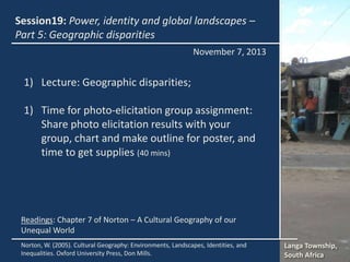 Session19: Power, identity and global landscapes –
Part 5: Geographic disparities
November 7, 2013

1) Lecture: Geographic disparities;

1) Time for photo-elicitation group assignment:
Share photo elicitation results with your
group, chart and make outline for poster, and
time to get supplies (40 mins)

Readings: Chapter 7 of Norton – A Cultural Geography of our
Unequal World
Norton, W. (2005). Cultural Geography: Environments, Landscapes, Identities, and
Inequalities. Oxford University Press, Don Mills.

Langa Township,
South Africa

 