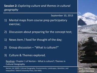 Session 2: Exploring culture and themes in cultural
geography
1) Mental maps from course prep participatory
exercise;
2) Discussion about preparing for the concept test;
1) News item / food for thought of the day;
2) Group discussion – “What is culture?”
3) Culture & Themes explored.
September 10, 2013
Berg Lake Glacier,
British Columbia
Norton, W. (2005). Cultural Geography: Environments, Landscapes, Identities, and
Inequalities. Oxford University Press, Don Mills.
Readings: Chapter 1 of Norton – What is culture?; Themes in
Cultural Geography
 