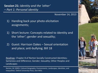 Session 21: Identity and the ‘other’
– Part 1: Personal identity
November 14, 2013

1) Handing back your photo elicitation
assignments;
1) Short lecture: Concepts related to identity and
the ‘other’; gender and sexuality;
2) Guest: Harrison Oakes – Sexual orientation
and place; anti-bullying; Bill 18
Readings: Chapter 8 of Norton Socially Constructed Identities;
Sameness and Difference; Gender; Sexuality; Other Peoples and
Landscapes
Norton, W. (2005). Cultural Geography: Environments, Landscapes, Identities, and
Inequalities. Oxford University Press, Don Mills.

The Forks,
Winnipeg

 