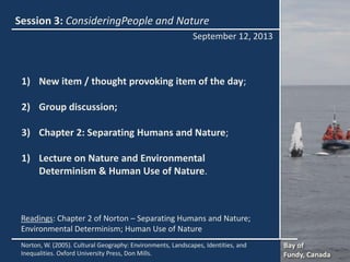 Session 3: ConsideringPeople and Nature
1) New item / thought provoking item of the day;
2) Group discussion;
3) Chapter 2: Separating Humans and Nature;
1) Lecture on Nature and Environmental
Determinism & Human Use of Nature.
September 12, 2013
Bay of
Fundy, Canada
Norton, W. (2005). Cultural Geography: Environments, Landscapes, Identities, and
Inequalities. Oxford University Press, Don Mills.
Readings: Chapter 2 of Norton – Separating Humans and Nature;
Environmental Determinism; Human Use of Nature
 