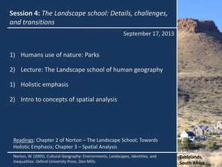 Session 4: The Landscape school: Details, challenges,
and transitions
September 17, 2013
Tablelands,
South Africa
Norton, W. (2005). Cultural Geography: Environments, Landscapes, Identities, and
Inequalities. Oxford University Press, Don Mills.
Readings: Chapter 2 of Norton – The Landscape School; Towards
Holistic Emphasis; Chapter 3 – Spatial Analysis
1) Humans use of nature: Parks
2) Lecture: The Landscape school of human geography
1) Holistic emphasis
2) Intro to concepts of spatial analysis
 