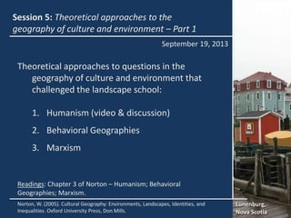 Session 5: Theoretical approaches to the
geography of culture and environment – Part 1
Lunenburg,
Nova Scotia
Norton, W. (2005). Cultural Geography: Environments, Landscapes, Identities, and
Inequalities. Oxford University Press, Don Mills.
Readings: Chapter 3 of Norton – Humanism; Behavioral
Geographies; Marxism.
September 19, 2013
Theoretical approaches to questions in the
geography of culture and environment that
challenged the landscape school:
1. Humanism (video & discussion)
2. Behavioral Geographies
3. Marxism
 