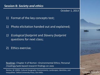 Session 8: Society and ethics
October 1, 2013
Cardwell, Australia
Norton, W. (2005). Cultural Geography: Environments, Landscapes, Identities, and
Inequalities. Oxford University Press, Don Mills.
Readings: Chapter 4 of Norton –Environmental Ethics; Personal
/readings/web-based research findings on zoos
1) Format of the key concepts test;
1) Photo elicitation handed out and explained;
1) Ecological footprint and Slavery footprint
questions for next class;
2) Ethics exercise;
 