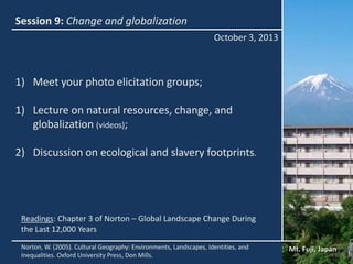Session 9: Change and globalization
October 3, 2013
Mt. Fuji, JapanNorton, W. (2005). Cultural Geography: Environments, Landscapes, Identities, and
Inequalities. Oxford University Press, Don Mills.
Readings: Chapter 3 of Norton – Global Landscape Change During
the Last 12,000 Years
1) Meet your photo elicitation groups;
1) Lecture on natural resources, change, and
globalization (videos);
2) Discussion on ecological and slavery footprints.
 