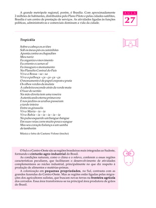 A grande metrópole regional, porém, é Brasília. Com aproximadamente              A U L A
2 milhões de habitantes, distribuídos pelo Plano Piloto e pelas cidades-satélites,
Brasília é um centro de prestação de serviços. As atividades ligadas às funções
políticas, administrativas e comerciais dominam a vida da cidade.                    27

    Tropicália

    Sobre a cabeça os aviões
    Sob os meus pés os caminhões
    Aponta contra os chapadões
    Meu nariz
    Eu organizo o movimento
    Eu oriento o carnaval
    Eu inauguro o monumento
    No Planalto Central do País
    Viva a Bossa - sa - sa
    Viva a palhoça - ça - ça- ça - ça
    O monumento é de papel crepom e prata
    Os olhos verdes da mulata
    A cabeleira esconde atrás da verde mata
    O luar do sertão
    Na mão direita tem uma roseira
    Autenticando eterna primavera
    E nos jardins os urubus passeiam
    a tarde inteira
    Entre os girassóis
    Viva Maria - ia - ia
    Viva Bahia - ia - ia - ia - ia - ia
    No pulso esquerdo um bangue-bangue
    Em suas veias corre muito pouco sangue
    Mas seu coração balança a um samba
    de tamborim
    Música e letra de Caetano Veloso (trecho)




    O Sul e o Centro-Oeste são as regiões brasileiras mais integradas ao Sudeste,
formando o cinturão agro-industrial do Brasil.
    As condições naturais, como o clima e o relevo, conferem a essas regiões
características peculiares, que facilitaram o desenvolvimento de atividades
complementares ao núcleo industrial, principalmente no que diz respeito à
produção de alimentos e matérias-primas.
    A colonização em pequenas propriedades no Sul, contrasta com as
                                     propriedades,
grandes fazendas do Centro-Oeste. Mas as regiões estão ligadas pelas migra-
ções dos agricultores sulistas, que buscam novas terras na fronteira agrícola
dos cerrados. Essa área transformou-se na principal área produtora de grãos
do Brasil.
 
