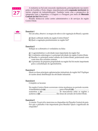 A U L A       A indústria no Sul está crescendo rápidamente, principalmente nas metró-
          poles de Curitiba e Porto Alegre, impulsionada pelos expansão territorial do

27        núcleo original da industrialização. Também conta com a perspectiva de
          integração com a Argentina, o Uruguai e o Paraguai, por meio do Mercado
          Comum do Sul (Mercosul).
              Brasília destaca-se como centro administrativo e de serviços da região
          Centro-Oeste.




          Exercício 1
             Em um atlas, observe os mapas de relevo e de vegetação do Brasil, e aponte:

              a) Qual a altitude média da região Centro-Oeste?
              b) Qual a vegetação predominante na região Sul?


          Exercício 2
             Indique se a afirmativa é verdadeira ou falsa:

              a) A agroindústria é a atividade mais importante da região Sul.
              b) A indústria siderúrgica é a principal atividade da região Centro-Oeste.
              c) Brasília é o principal centro urbano do Centro-Oeste, polarizando uma
                 vasta área dos cerrados centrais.
              d) A presença da pequena propriedade na região Sul foi muito importante
                 para a consolidação da agroindústria.


          Exercício 3
             Quais as duas principais aglomerações industriais da região Sul? Explique
             as razões dessa distribuição da atividade industrial.


          Exercício 4
             Complete as lacunas:

              Na região Centro-Oeste ocorreram várias mudanças no período recente.
              A transferência da (a) ................................ para o Planalto (b) ..................................
              aumentou a (c) .................................. de mercadorias entre as regiões e
              acelerou a (d) .................................. das áreas de cerrado do Centro-Oeste.


          Exercício 5
             A canção Tropicália menciona os chapadões do Planalto Central do país.
             Por que o planalto é tão importante para Brasília? Qual o significado de
             chapadão?
 