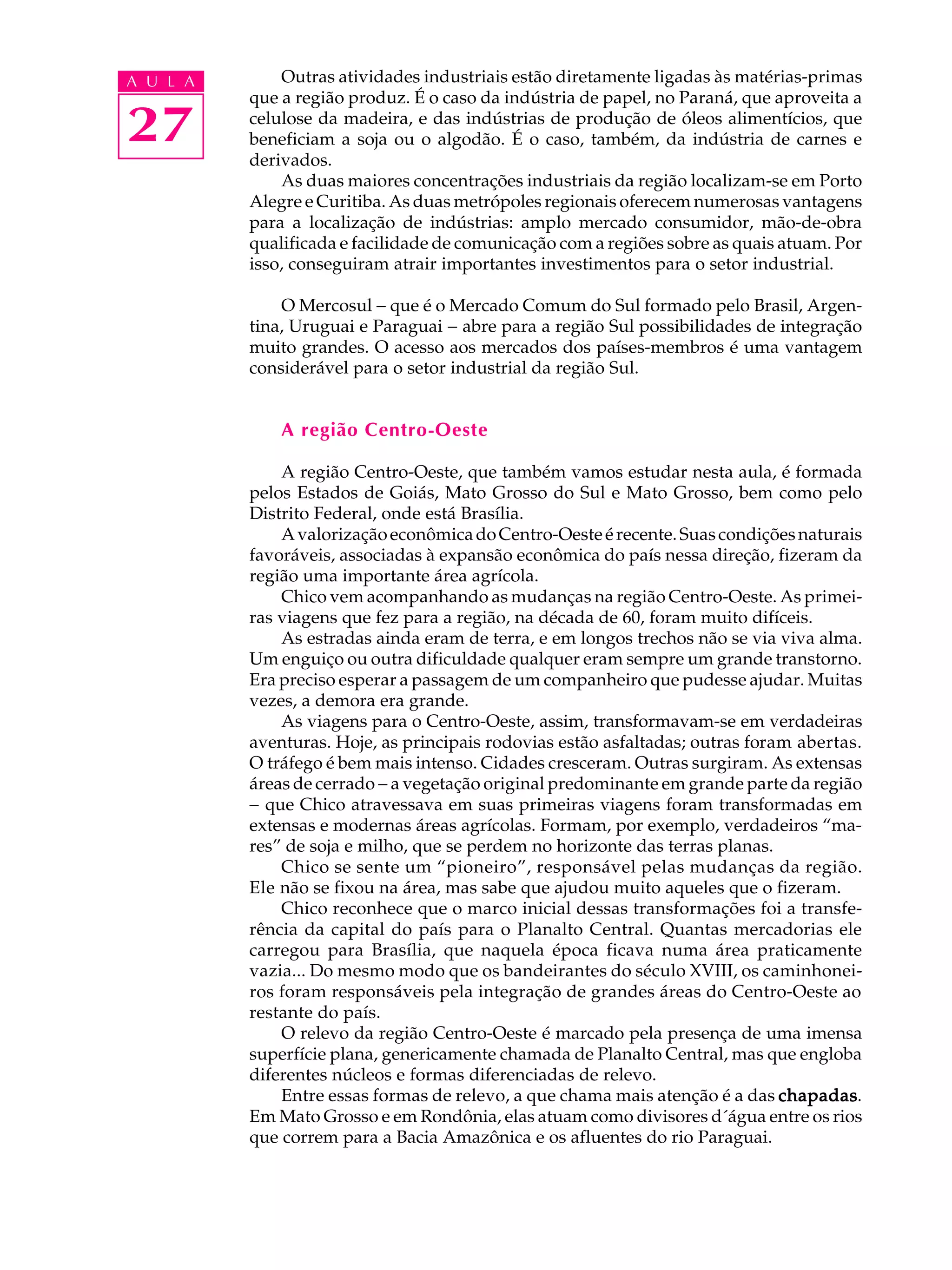 A U L A       Outras atividades industriais estão diretamente ligadas às matérias-primas
          que a região produz. É o caso da indústria de papel, no Paraná, que aproveita a

27        celulose da madeira, e das indústrias de produção de óleos alimentícios, que
          beneficiam a soja ou o algodão. É o caso, também, da indústria de carnes e
          derivados.
              As duas maiores concentrações industriais da região localizam-se em Porto
          Alegre e Curitiba. As duas metrópoles regionais oferecem numerosas vantagens
          para a localização de indústrias: amplo mercado consumidor, mão-de-obra
          qualificada e facilidade de comunicação com a regiões sobre as quais atuam. Por
          isso, conseguiram atrair importantes investimentos para o setor industrial.

              O Mercosul - que é o Mercado Comum do Sul formado pelo Brasil, Argen-
          tina, Uruguai e Paraguai - abre para a região Sul possibilidades de integração
          muito grandes. O acesso aos mercados dos países-membros é uma vantagem
          considerável para o setor industrial da região Sul.


              A região Centro-Oeste

              A região Centro-Oeste, que também vamos estudar nesta aula, é formada
          pelos Estados de Goiás, Mato Grosso do Sul e Mato Grosso, bem como pelo
          Distrito Federal, onde está Brasília.
              A valorização econômica do Centro-Oeste é recente. Suas condições naturais
          favoráveis, associadas à expansão econômica do país nessa direção, fizeram da
          região uma importante área agrícola.
              Chico vem acompanhando as mudanças na região Centro-Oeste. As primei-
          ras viagens que fez para a região, na década de 60, foram muito difíceis.
              As estradas ainda eram de terra, e em longos trechos não se via viva alma.
          Um enguiço ou outra dificuldade qualquer eram sempre um grande transtorno.
          Era preciso esperar a passagem de um companheiro que pudesse ajudar. Muitas
          vezes, a demora era grande.
              As viagens para o Centro-Oeste, assim, transformavam-se em verdadeiras
          aventuras. Hoje, as principais rodovias estão asfaltadas; outras foram abertas.
          O tráfego é bem mais intenso. Cidades cresceram. Outras surgiram. As extensas
          áreas de cerrado - a vegetação original predominante em grande parte da região
          - que Chico atravessava em suas primeiras viagens foram transformadas em
          extensas e modernas áreas agrícolas. Formam, por exemplo, verdadeiros “ma-
          res” de soja e milho, que se perdem no horizonte das terras planas.
              Chico se sente um “pioneiro”, responsável pelas mudanças da região.
          Ele não se fixou na área, mas sabe que ajudou muito aqueles que o fizeram.
              Chico reconhece que o marco inicial dessas transformações foi a transfe-
          rência da capital do país para o Planalto Central. Quantas mercadorias ele
          carregou para Brasília, que naquela época ficava numa área praticamente
          vazia... Do mesmo modo que os bandeirantes do século XVIII, os caminhonei-
          ros foram responsáveis pela integração de grandes áreas do Centro-Oeste ao
          restante do país.
              O relevo da região Centro-Oeste é marcado pela presença de uma imensa
          superfície plana, genericamente chamada de Planalto Central, mas que engloba
          diferentes núcleos e formas diferenciadas de relevo.
              Entre essas formas de relevo, a que chama mais atenção é a das chapadas
                                                                               chapadas.
          Em Mato Grosso e em Rondônia, elas atuam como divisores d´água entre os rios
          que correm para a Bacia Amazônica e os afluentes do rio Paraguai.
 