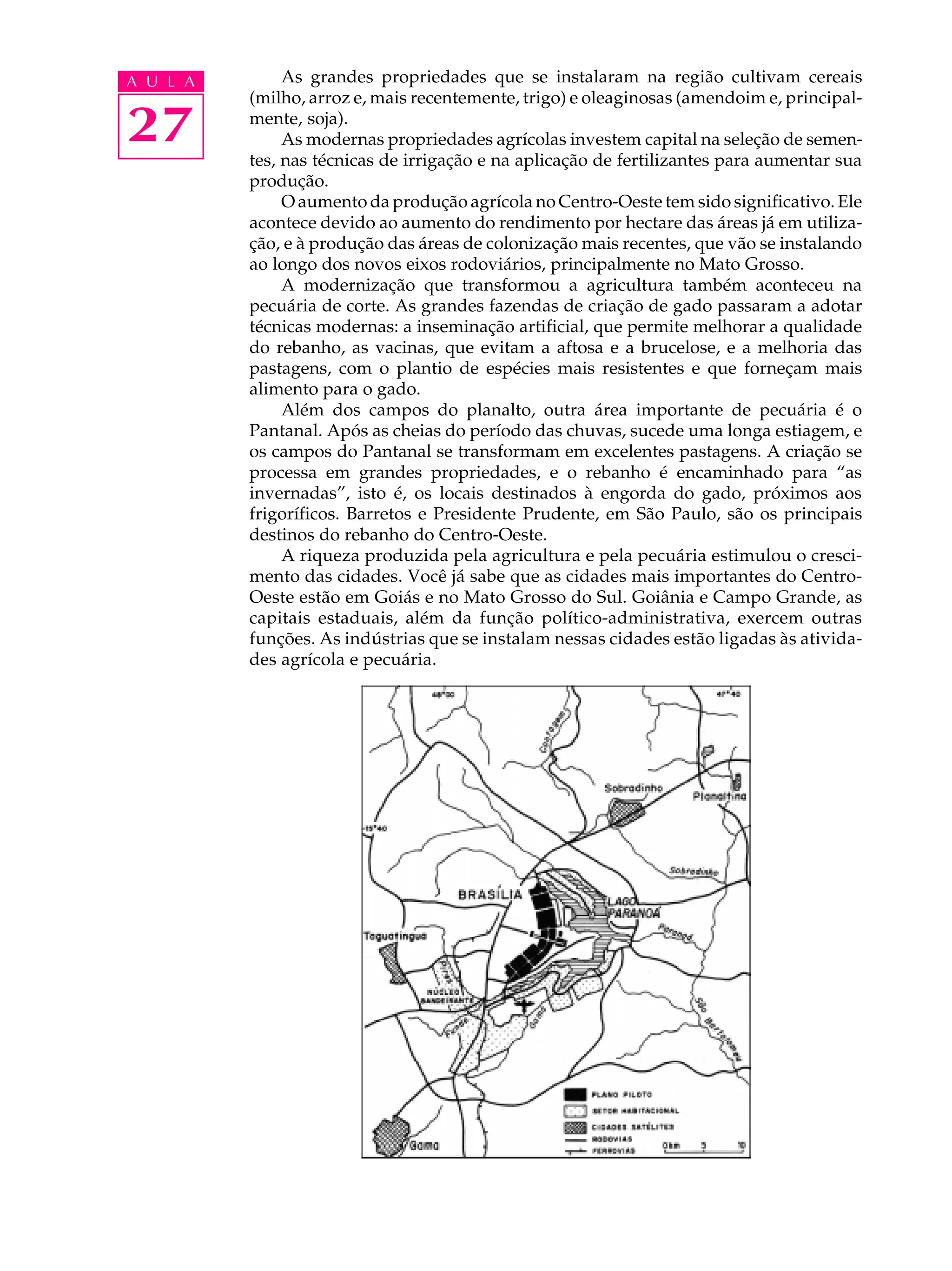 A U L A        As grandes propriedades que se instalaram na região cultivam cereais
          (milho, arroz e, mais recentemente, trigo) e oleaginosas (amendoim e, principal-

27        mente, soja).
               As modernas propriedades agrícolas investem capital na seleção de semen-
          tes, nas técnicas de irrigação e na aplicação de fertilizantes para aumentar sua
          produção.
               O aumento da produção agrícola no Centro-Oeste tem sido significativo. Ele
          acontece devido ao aumento do rendimento por hectare das áreas já em utiliza-
          ção, e à produção das áreas de colonização mais recentes, que vão se instalando
          ao longo dos novos eixos rodoviários, principalmente no Mato Grosso.
               A modernização que transformou a agricultura também aconteceu na
          pecuária de corte. As grandes fazendas de criação de gado passaram a adotar
          técnicas modernas: a inseminação artificial, que permite melhorar a qualidade
          do rebanho, as vacinas, que evitam a aftosa e a brucelose, e a melhoria das
          pastagens, com o plantio de espécies mais resistentes e que forneçam mais
          alimento para o gado.
               Além dos campos do planalto, outra área importante de pecuária é o
          Pantanal. Após as cheias do período das chuvas, sucede uma longa estiagem, e
          os campos do Pantanal se transformam em excelentes pastagens. A criação se
          processa em grandes propriedades, e o rebanho é encaminhado para “as
          invernadas”, isto é, os locais destinados à engorda do gado, próximos aos
          frigoríficos. Barretos e Presidente Prudente, em São Paulo, são os principais
          destinos do rebanho do Centro-Oeste.
               A riqueza produzida pela agricultura e pela pecuária estimulou o cresci-
          mento das cidades. Você já sabe que as cidades mais importantes do Centro-
          Oeste estão em Goiás e no Mato Grosso do Sul. Goiânia e Campo Grande, as
          capitais estaduais, além da função político-administrativa, exercem outras
          funções. As indústrias que se instalam nessas cidades estão ligadas às ativida-
          des agrícola e pecuária.
 