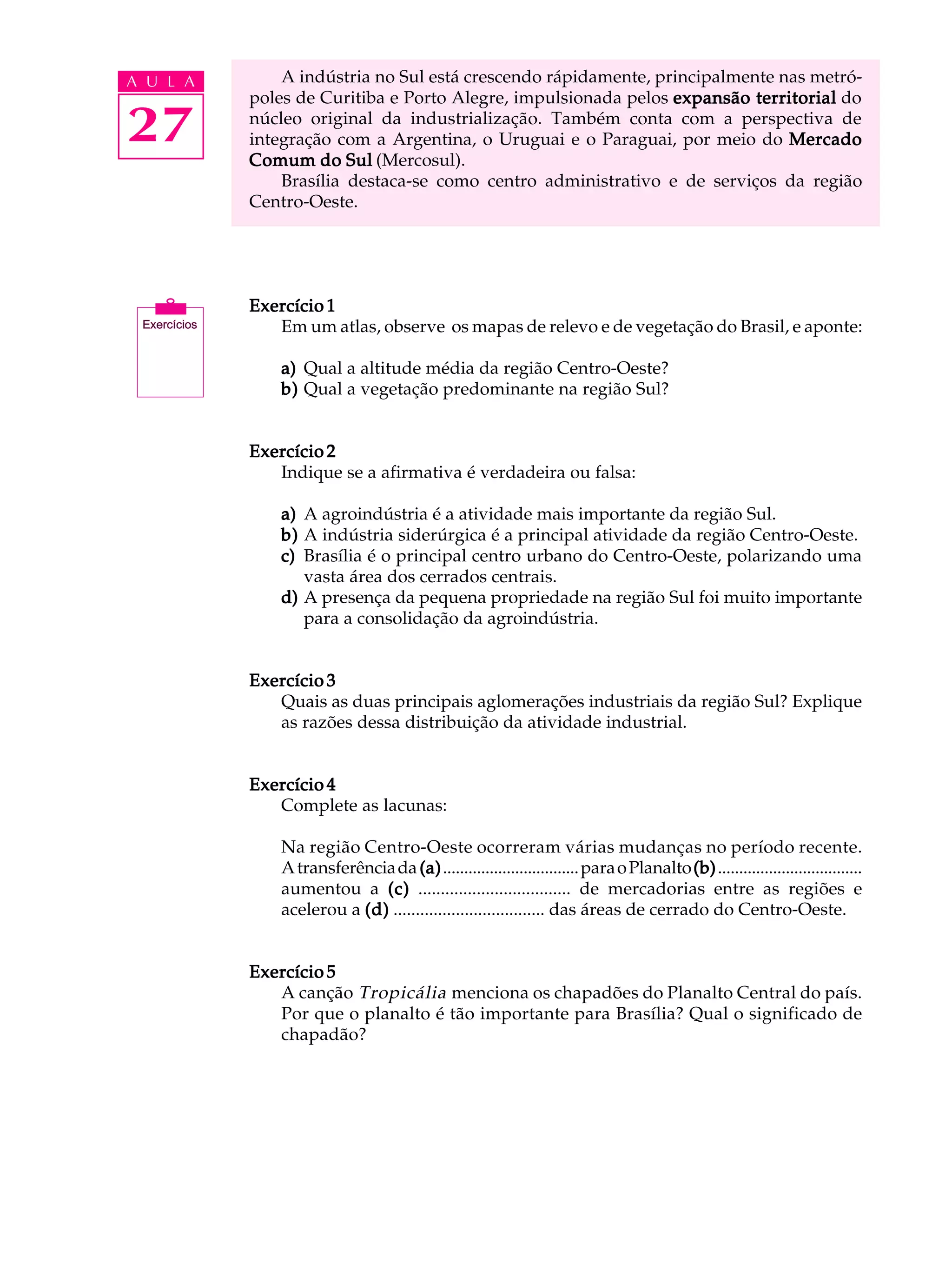 A U L A       A indústria no Sul está crescendo rápidamente, principalmente nas metró-
          poles de Curitiba e Porto Alegre, impulsionada pelos expansão territorial do

27        núcleo original da industrialização. Também conta com a perspectiva de
          integração com a Argentina, o Uruguai e o Paraguai, por meio do Mercado
          Comum do Sul (Mercosul).
              Brasília destaca-se como centro administrativo e de serviços da região
          Centro-Oeste.




          Exercício 1
             Em um atlas, observe os mapas de relevo e de vegetação do Brasil, e aponte:

              a) Qual a altitude média da região Centro-Oeste?
              b) Qual a vegetação predominante na região Sul?


          Exercício 2
             Indique se a afirmativa é verdadeira ou falsa:

              a) A agroindústria é a atividade mais importante da região Sul.
              b) A indústria siderúrgica é a principal atividade da região Centro-Oeste.
              c) Brasília é o principal centro urbano do Centro-Oeste, polarizando uma
                 vasta área dos cerrados centrais.
              d) A presença da pequena propriedade na região Sul foi muito importante
                 para a consolidação da agroindústria.


          Exercício 3
             Quais as duas principais aglomerações industriais da região Sul? Explique
             as razões dessa distribuição da atividade industrial.


          Exercício 4
             Complete as lacunas:

              Na região Centro-Oeste ocorreram várias mudanças no período recente.
              A transferência da (a) ................................ para o Planalto (b) ..................................
              aumentou a (c) .................................. de mercadorias entre as regiões e
              acelerou a (d) .................................. das áreas de cerrado do Centro-Oeste.


          Exercício 5
             A canção Tropicália menciona os chapadões do Planalto Central do país.
             Por que o planalto é tão importante para Brasília? Qual o significado de
             chapadão?
 