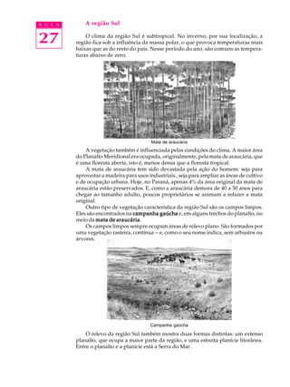A U L A       A região Sul


27            O clima da região Sul é subtropical. No inverno, por sua localização, a
          região fica sob a influência da massa polar, o que provoca temperaturas mais
          baixas que as do resto do país. Nesse período do ano, são comuns as tempera-
          turas abaixo de zero.




                                           Mata de araucária
              A vegetação também é influenciada pelas condições do clima. A maior área
          do Planalto Meridional era ocupada, originalmente, pela mata de araucária, que
          é uma floresta aberta, isto é, menos densa que a floresta tropical.
              A mata de araucária tem sido devastada pela ação do homem: seja para
          aproveitar a madeira para usos industriais , seja para ampliar as áreas de cultivo
          e de ocupação urbana. Hoje, no Paraná, apenas 4% da área original da mata de
          araucária estão preservados. E, como a araucária demora de 40 a 50 anos para
          chegar ao tamanho adulto, poucos proprietários se animam a refazer a mata
          original.
              Outro tipo de vegetação característica da região Sul são os campos limpos.
          Eles são encontrados na campanha gaúcha e, em alguns trechos do planalto, no
                           araucária.
          meio da mata de araucária
              Os campos limpos sempre ocupam áreas de relevo plano. São formados por
          uma vegetação rasteira, contínua - e, como o seu nome indica, sem arbustos ou
          árvores.




                                          Campanha gaúcha

              O relevo da região Sul também mostra duas formas distintas: um extenso
          planalto, que ocupa a maior parte da região, e uma estreita planície litorânea.
          Entre o planalto e a planície está a Serra do Mar.
 