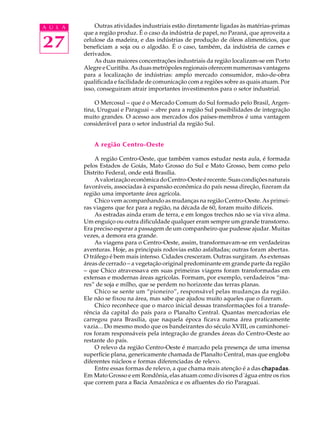 A U L A       Outras atividades industriais estão diretamente ligadas às matérias-primas
          que a região produz. É o caso da indústria de papel, no Paraná, que aproveita a

27        celulose da madeira, e das indústrias de produção de óleos alimentícios, que
          beneficiam a soja ou o algodão. É o caso, também, da indústria de carnes e
          derivados.
              As duas maiores concentrações industriais da região localizam-se em Porto
          Alegre e Curitiba. As duas metrópoles regionais oferecem numerosas vantagens
          para a localização de indústrias: amplo mercado consumidor, mão-de-obra
          qualificada e facilidade de comunicação com a regiões sobre as quais atuam. Por
          isso, conseguiram atrair importantes investimentos para o setor industrial.

              O Mercosul - que é o Mercado Comum do Sul formado pelo Brasil, Argen-
          tina, Uruguai e Paraguai - abre para a região Sul possibilidades de integração
          muito grandes. O acesso aos mercados dos países-membros é uma vantagem
          considerável para o setor industrial da região Sul.


              A região Centro-Oeste

              A região Centro-Oeste, que também vamos estudar nesta aula, é formada
          pelos Estados de Goiás, Mato Grosso do Sul e Mato Grosso, bem como pelo
          Distrito Federal, onde está Brasília.
              A valorização econômica do Centro-Oeste é recente. Suas condições naturais
          favoráveis, associadas à expansão econômica do país nessa direção, fizeram da
          região uma importante área agrícola.
              Chico vem acompanhando as mudanças na região Centro-Oeste. As primei-
          ras viagens que fez para a região, na década de 60, foram muito difíceis.
              As estradas ainda eram de terra, e em longos trechos não se via viva alma.
          Um enguiço ou outra dificuldade qualquer eram sempre um grande transtorno.
          Era preciso esperar a passagem de um companheiro que pudesse ajudar. Muitas
          vezes, a demora era grande.
              As viagens para o Centro-Oeste, assim, transformavam-se em verdadeiras
          aventuras. Hoje, as principais rodovias estão asfaltadas; outras foram abertas.
          O tráfego é bem mais intenso. Cidades cresceram. Outras surgiram. As extensas
          áreas de cerrado - a vegetação original predominante em grande parte da região
          - que Chico atravessava em suas primeiras viagens foram transformadas em
          extensas e modernas áreas agrícolas. Formam, por exemplo, verdadeiros “ma-
          res” de soja e milho, que se perdem no horizonte das terras planas.
              Chico se sente um “pioneiro”, responsável pelas mudanças da região.
          Ele não se fixou na área, mas sabe que ajudou muito aqueles que o fizeram.
              Chico reconhece que o marco inicial dessas transformações foi a transfe-
          rência da capital do país para o Planalto Central. Quantas mercadorias ele
          carregou para Brasília, que naquela época ficava numa área praticamente
          vazia... Do mesmo modo que os bandeirantes do século XVIII, os caminhonei-
          ros foram responsáveis pela integração de grandes áreas do Centro-Oeste ao
          restante do país.
              O relevo da região Centro-Oeste é marcado pela presença de uma imensa
          superfície plana, genericamente chamada de Planalto Central, mas que engloba
          diferentes núcleos e formas diferenciadas de relevo.
              Entre essas formas de relevo, a que chama mais atenção é a das chapadas
                                                                               chapadas.
          Em Mato Grosso e em Rondônia, elas atuam como divisores d´água entre os rios
          que correm para a Bacia Amazônica e os afluentes do rio Paraguai.
 