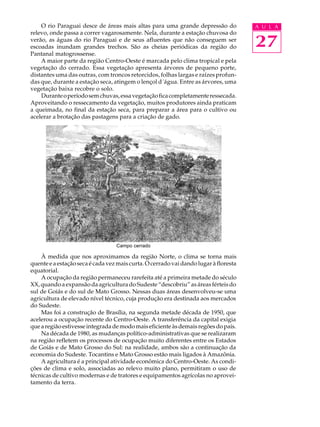 O rio Paraguai desce de áreas mais altas para uma grande depressão do             A U L A
relevo, onde passa a correr vagarosamente. Nela, durante a estação chuvosa do
verão, as águas do rio Paraguai e de seus afluentes que não conseguem ser
escoadas inundam grandes trechos. São as cheias periódicas da região do               27
Pantanal matogrossense.
    A maior parte da região Centro-Oeste é marcada pelo clima tropical e pela
vegetação do cerrado. Essa vegetação apresenta árvores de pequeno porte,
distantes uma das outras, com troncos retorcidos, folhas largas e raízes profun-
das que, durante a estação seca, atingem o lençol d´água. Entre as árvores, uma
vegetação baixa recobre o solo.
    Durante o período sem chuvas, essa vegetação fica completamente ressecada.
Aproveitando o ressecamento da vegetação, muitos produtores ainda praticam
a queimada, no final da estação seca, para preparar a área para o cultivo ou
acelerar a brotação das pastagens para a criação de gado.




                                  Campo cerrado

    À medida que nos aproximamos da região Norte, o clima se torna mais
quente e a estação seca é cada vez mais curta. O cerrado vai dando lugar à floresta
equatorial.
    A ocupação da região permaneceu rarefeita até a primeira metade do século
XX, quando a expansão da agricultura do Sudeste “descobriu” as áreas férteis do
sul de Goiás e do sul de Mato Grosso. Nessas duas áreas desenvolveu-se uma
agricultura de elevado nível técnico, cuja produção era destinada aos mercados
do Sudeste.
    Mas foi a construção de Brasília, na segunda metade década de 1950, que
acelerou a ocupação recente do Centro-Oeste. A transferência da capital exigia
que a região estivesse integrada de modo mais eficiente às demais regões do país.
    Na década de 1980, as mudanças político-administrativas que se realizaram
na região refletem os processos de ocupação muito diferentes entre os Estados
de Goiás e de Mato Grosso do Sul: na realidade, ambos são a continuação da
economia do Sudeste. Tocantins e Mato Grosso estão mais ligados à Amazônia.
    A agricultura é a principal atividade econômica do Centro-Oeste. As condi-
ções de clima e solo, associadas ao relevo muito plano, permitiram o uso de
técnicas de cultivo modernas e de tratores e equipamentos agrícolas no aprovei-
tamento da terra.
 