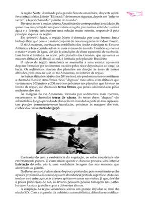 A região Norte, dominada pela grande floresta amazônica, desperta opini-         A U L A
ões contraditórias. Já foi o “Eldorado” de imensas riquezas, depois um “inferno
verde”, e hoje é chamada “pulmão do mundo”.
     Diversos mitos e lendas sobre a Amazônia não correspondem à realidade. Se        29
quisermos compreender um pouco mais a região, precisamos entender como a
água e a floresta construíram uma relação muito estreita, responsável pela
principal riqueza da região.
     Em primeiro lugar, a região Norte é formada por uma imensa bacia
hidrográfica, que possui o maior conjunto de rios navegáveis de todo o mundo.
     O rio Amazonas, que nasce na cordilheira dos Andes e deságua no Oceano
Atlântico, é hoje considerado o rio mais extenso do mundo. Também apresenta
o maior volume de água, devido às condições de clima equatorial de sua bacia.
Essa bacia é limitada, ao norte, pelo planalto das Guianas, que apresenta as
maiores altitudes do Brasil; ao sul, é limitada pelo planalto Brasileiro.
     O relevo da região Amazônica se assemelha a uma escada: apresenta
degraus formados por sedimentos trazidos pelos rios e depositados ao longo da
bacia. Os sedimentos descem dos planaltos em direção às áreas de baixas
altitudes, próximas ao vale do rio Amazonas, no interior da região.
     As baixas altitudes (abaixo dos 200 metros), são predominantes e constituem
a chamada Planície Amazônica. Seus “degraus” mais altos, com altitudes que
variam entre 100 metros e 200 metros e próximos aos planaltos que formam os
limites da região, são chamados terras firmes que jamais são inundadas pelas
                                          firmes,
enchentes dos rios.
     Às margens do rio Amazonas, formada por sedimentos mais recentes,
encontramos as chamadas terras de várzea As terras desse “degrau” são
                                         várzea.
submetidas a longos períodos de cheia e ficam inundadas parte do ano. Apresen-
tam porções permanentemente inundadas, próximas às margens dos rios,
conhecidas como matas de igapóigapó.




     Contrastando com a exuberância da vegetação, os solos amazônicos são
extremamente pobres. O clima muito quente e chuvoso provoca uma intensa
lixiviação do solo, isto é, uma verdadeira lavagem dos sais minerais que
alimentam as plantas.
     Na floresta equatorial as raízes são pouco profundas, pois os nutrientes estão
a pouca profundidade e existe água em abundância perto da superfície. As raízes
tendem a se entrelaçar, e as árvores apóiam-se umas nas outras, já que, devido
à pouca penetração de luz, as árvores possuem poucas ramagens nas partes
baixas e formam grandes copas a diferentes alturas.
     A ocupação da região amazônica sofreu um grande impulso no final do
século XIX. Com a expansão da indústria automobilística, difundiu-se a utiliza-
 
