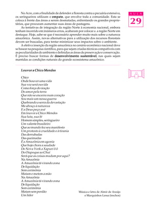No Acre, com a finalidade de defender a floresta contra a pecuária extensiva,   A U L A
os seringueiros utilizam o empate que envolve toda a comunidade. Esta se
                             empate,
coloca à frente das áreas a serem desmatadas, enfrentando os grandes proprie-
tários, que procuram aumentar suas áreas de pastagens.                               29
     As tentativas de integração da região Norte à economia nacional, embora
tenham incorrido em inúmeros erros, acabaram por colocar a a região Norte em
destaque. Hoje, sabe-se que é necessário aprender muito mais sobre a natureza
amazônica. Assim, novas alternativas para a utilização dos recursos florestais
devem ser buscadas, para tentar minimizar seus impactos sobre o ambiente.
     A efetiva inserção da região amazônica no cenário econômico nacional deve
se basear na pesquisa científica, para que sejam criadas técnicas compatíveis com
as peculiaridades do ambiente e definidas as áreas de preservação e conservação.
É preciso buscar formas de desenvolvimento sustentável nas quais sejam
                                                    sustentável,
mantidas as condições naturais do grande ecossistema amazônico.


    Louvor a Chico Mendes

    Chico
    Onde houver uma vida
    Sua voz será ouvida
    Como força de oração
    Do amor pela terra
    Que não se encerra num coração
    Sou mais um nessa guerra
    Quebrando a serra da devastação
    Me abraço à natureza
    E a Deus peço axé
    Em louvor a Chico Mendes
    Sua luta, sua fé
    Homem simples, seringueiro
    Um valente brasileiro
    Que ao mundo fez seu manifesto
    Um protesto à crueldade e à tirania
    Das derrubadas
    Das queimadas
    É a Amazônia em agonia
    Que hoje chora a saudade
    De Nova York a Xapuri ô ô
    Do Oiapoque ao Chuí
    Será que as coisas mudam por aqui?
    Na Amazônia
    A Amazônia tá virando zona
    De liquidação
    Sem cerimônia
    Matam e metem a mão
    Na Amazônia
    A Amazônia tá virando zona
    De liquidação
    Sem cerimônia
    Matam sem perdão                             Música e letra de Almir de Araújo
    Um líder                                         e Marquinhos Lessa (trechos)
 