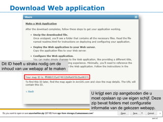 Download Web application




Dit ID heeft u straks nodig om de
inhoud van uw webapp af te maken




                                    U krijgt een zip aangeboden die u
                                    moet opslaan op uw eigen schijf. Deze
                                    zip bevat folders met configuratie
                                    informatie van de gekozen webapp.
 