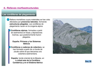 4.- Relieves morfoestructurales Las cordilleras de plegamiento   Relieve montañoso cuyos materiales se han visto afectados por  presiones laterales , formando  estructuras plegadas . Las cordilleras de plegamiento nacen en la orogenia alpina Cordilleras alpinas , formadas a partir de sedimentos en fosas y depresiones marinas, que posteriormente fueron plegados. España: Pirineos y los Sistemas Béticos Cordilleras o cadenas de cobertera , se han formado a partir de un borde de zócalo sobre el que descansa una cobertera sedimentaria. España : borde oriental de la Meseta, en la  mitad este de la Cordillera Cantábrica y en el Sistema Ibérico Doc.19 