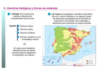5.- Dominios litológicos y formas de modelado Litología  es la ciencia que estudia y describe las características de las rocas Las rocas  son agregados naturales compuestos de uno o varios minerales y, en algunos casos, de elementos procedentes de la actividad de organismos vivos fósiles. Son materiales o elementos que conforman la corteza terrestre España Dominio silíceo Dominio calizo Dominio arcilloso Dominio volcánico, en el archipiélago canario En cada zona modelarán distintas formas de relieve. Condicionarán la vegetación,  la hidrografía, los cultivos… Ampliación 