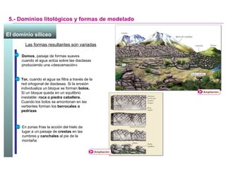 5.- Dominios litológicos y formas de modelado Las formas resultantes son variadas Domos , paisaje de formas suaves cuando el agua actúa sobre las diaclasas produciendo una  « descamación » Tor,  cuando el agua se filtra a través de la red ortogonal de diaclasas. Si la erosión individualiza un bloque se forman  bolos.  Si un bloque queda en un equilibrio inestable:  roca o piedra caballera.  Cuando los bolos se amontonan en las vertientes forman los  berrocales o pedrizas En zonas frías la acción del hielo da lugar a un paisaje de  crestas  en las cumbres y  canchales  al pie de la montaña El dominio silíceo   Ampliación Ampliación 