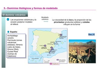 5.- Dominios litológicos y formas de modelado El dominio volcánico España: Archipiélago canario. Península (zonas volcánicas aisladas): Almería (cabo de Gata), Girona (Olot), Ciudad Real (Campo de Calatrava) Las erupciones volcánicas y la erosión posterior modelan  el relieve  La viscosidad de la  lava  y la proporción de los  piroclastos  (productos sólidos) y  coladas  influyen en la forma Modelado volcánico Doc.31 Ampliación 