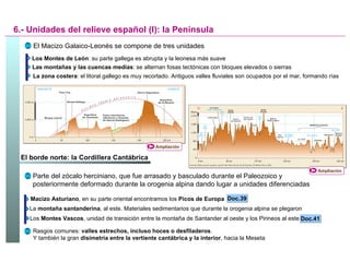 6.- Unidades del relieve español (I): la Península El Macizo Galaico-Leonés se compone de tres unidades Los Montes de León : su parte gallega es abrupta y la leonesa más suave Las montañas y las cuencas medias : se alternan fosas tectónicas con bloques elevados o sierras La zona costera : el litoral gallego es muy recortado. Antiguos valles fluviales son ocupados por el mar, formando rías El borde norte: la Cordillera Cantábrica Doc.39 Parte del zócalo herciniano, que fue arrasado y basculado durante el Paleozoico y posteriormente deformado durante la orogenia alpina dando lugar a unidades diferenciadas Macizo Asturiano , en su parte oriental encontramos los  Picos de Europa  La  montaña santanderina , al este. Materiales sedimentarios que durante la orogenia alpina se plegaron Los  Montes Vascos , unidad de transición entre la montaña de Santander al oeste y los Pirineos al este Doc.41 Rasgos comunes:  valles estrechos, incluso hoces o desfiladeros . Y también la gran  disimetría entre la vertiente cantábrica y la interior , hacia la Meseta Ampliación Ampliación 