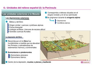La depresión del Ebro 6.- Unidades del relieve español (I): la Península Las unidades exteriores a la Meseta   Las depresiones exteriores  Corresponde a relieves situados en el ángulo noreste y en el sur peninsular Se originaron durante la  orogenia alpina Depresiones Cordilleras alpinas Bética y del Ebro Origen similar: cuencas o prefosas alpinas Forma triangular Litología arcillosa. Llanuras de escasa altitud Grandes cuencas fluviales Recorrida por el río  Ebro  fue hundiéndose a medida que se elevaban los Pirineos y colmatándose de sedimentos marinos y continentales Somontanos o piedemontes Somontano pirenaico Somontano ibérico Centro de la depresión,  muelas o planas y  badlands Ampliación 