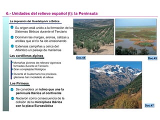 Los Pirineos  Las cordilleras alpinas  La depresión del Guadalquivir o Bética 6.- Unidades del relieve español (I): la Península Su origen está unido a la formación de los Sistemas Béticos durante el Terciario Dominan las margas, arenas, calizas y arcillas que el río ha ido erosionando Extensas campiñas y cerca del Atlántico un paisaje de marismas Doc.45 Doc.44 Doc.47 Montañas jóvenes de relieves vigorosos formadas durante el Terciario Gran complejidad litológica Durante el Cuaternario los procesos glaciares han modelado el relieve Se considera un  istmo que une la península Ibérica al continente Nacieron como consecuencia de la colisión de la  microplaca Ibérica con la placa Euroasiática 