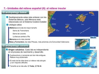 7.- Unidades del relieve español (II): el relieve insular Doc.51 Doc.53 Geológicamente estas islas enlazan con los Sistemas Béticos, solo Menorca está relacionada con el Sistema Costero-Catalán Litología caliza Mallorca  es la isla de mayor tamaño Sierra de Tramontana Sierra de Levante La llanura central o Pla Menorca  es la más oriental Ibiza y Formentera , las islas Pitiusas, más próximas a la Comunidad Valenciana Origen volcánico . Cada isla es independiente en el proceso de nacimiento y desarrollo Fuerteventura y Lanzarote son las más antiguas. Relieve muy erosionado El resto de las islas tiene un relieve más abrupto  y con mayores altitudes Tenerife es la más alta. El  Teide, 3.718  m Doc.52 El archipiélago balear   El archipiélago canario   