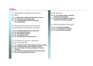 Índice
  1.- Significado e importancia del sector                       4.- El comercio
  en cifras                                                         4.1.- El comercio interior: definición
                                                                    y factores de localización
     1.1.- Definición y clasificación del sector terciario
                                                                    4.2.- El comercio exterior: la balanza
     1.2.- El proceso de «terciarización»
     1.3.- La desigualdad territorial del proceso                   comercial y la balanza de pagos
     de «terciarización»

                                                                 5.- Otras actividades terciarias
  2.- El transporte y las comunicaciones:
  características y distribución espacial                           5.1.- Los servicios públicos
                                                                    5.2.- Los servicios a la empresa
     2.1.- El modelo espacial de los transportes                    5.3.- Los servicios financieros
     2.2.- El transporte terrestre
     2.3.- El transporte marítimo
     2.4.- El transporte aéreo
     2.5.- El sector de las comunicaciones


  3.- El turismo en España: hacia una
  mayor diversificación
     3.1.- Importancia del turismo: España, potencia turística
     3.2.- La oferta turística: qué ofrecemos y dónde
     3.3.- La demanda: el turismo extranjero y el turismo
     nacional
     3.4.- Problemas de la actividad turística y soluciones
     3.5.- Las nuevas ofertas de turismo
 