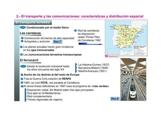2.- El transporte y las comunicaciones: características y distribución espacial
El transporte terrestre
       Condicionado por el medio físico
                                                 Red de carreteras
  Las carreteras                                 de disposición
     Construcción de tramos de alta capacidad    radial. Primer Plan
     Autopistas y autovías Doc.7                 de Carreteras 1962

     Los planes actuales hacen gran incidencia
     en los ejes transversales
     Las comunicaciones terrestres transeuropeas                         Ampliación

  El ferrocarril
                                                La Habana-Guines (1837)
        Desde la revolución industrial hasta
                                                Barcelona-Mataró (1848)
        los años cincuenta del siglo XX
                                                Madrid-Aranjuez (1851)
     Ancho de vía distinto al del resto de Europa
     Tras la Guerra Civil,creación de RENFE
     1965: se creó FEVE, red paralela al Cantábrico
     Al cerrar líneas deficitarias en 1987 nace el programa de «vías verdes»
        Disposición radial. De Madrid salen tres ejes principales:
        Dos ejes en el Mediterráneo
        Red complementaria
        Trenes regionales de viajeros                                        Doc.9
 