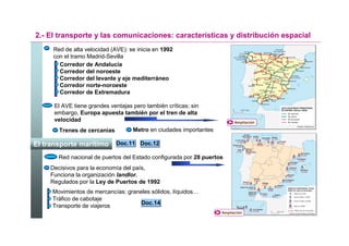 2.- El transporte y las comunicaciones: características y distribución espacial
     Red de alta velocidad (AVE): se inicia en 1992
     con el tramo Madrid-Sevilla
       Corredor de Andalucía
       Corredor del noroeste
       Corredor del levante y eje mediterráneo
       Corredor norte-noroeste
       Corredor de Extremadura

      El AVE tiene grandes ventajas pero también críticas; sin
      embargo, Europa apuesta también por el tren de alta
      velocidad                                                           Ampliación

       Trenes de cercanías          Metro en ciudades importantes

El transporte marítimo       Doc.11 Doc.12

       Red nacional de puertos del Estado configurada por 28 puertos
    Decisivos para la economía del país,
    Funciona la organización landlor.
    Regulados por la Ley de Puertos de 1992
     Movimientos de mercancías: graneles sólidos, líquidos…
     Tráfico de cabotaje
                                     Doc.14
     Transporte de viajeros
                                                                    Ampliación
 