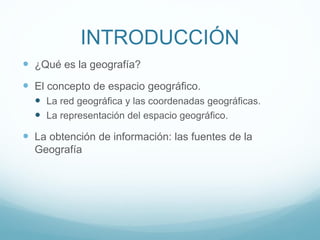 INTRODUCCIÓN
 ¿Qué es la geografía?
 El concepto de espacio geográfico.
 La red geográfica y las coordenadas geográficas.
 La representación del espacio geográfico.
 La obtención de información: las fuentes de la
Geografía
 