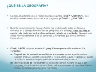 ¿QUÉ ES LA GEOGRAFÍA?
 Es decir, el geógrafo no sólo responde a las preguntas ¿QUÉ? / ¿DÓNDE?... Sus
estudios también deben responder a las preguntas ¿CÓMO? / ¿POR QUÉ?
 Durante mucho tiempo los factores físicos has predominado sobre los factores
humanos en la configuración del paisaje geográfico. Sin embargo, cada vez más el
agente más poderoso de transformación del paisaje es la actividad humana, que
añade nuevos elementos a los ya complejos y numerosos que ofrecía el medio
físico/natural.
 CONCLUSIÓN: así pues, el estudio geográfico se puede diferenciar en dos
vertientes:
a) Disposición de los fenómenos físicos y humanos: se encarga de analizar,
localizar, precisar, explicar e interpretar el relieve, clima, aguas, vegetación y suelos
de la Tierra, así como los principales fenómenos sociales humanos.
b) Interrelaciones de los fenómenos: enfocada sobre la manera en que el ser
humano y el medio natural se ven influenciados mutuamente. Actualmente éste es
el rasgo de la Geografía de mayor relevancia.
 